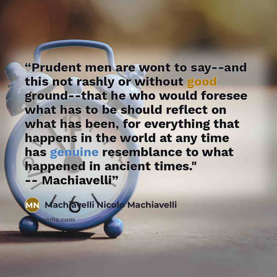 “Prudent men are wont to say--and this not rashly or without good ground--that he who would foresee what has to be should reflect on what has been, for everything that happens in the world at any time has genuine resemblance to what happened in ancient times." -- Machiavelli” quote by Machiavelli Nicolo Machiavelli