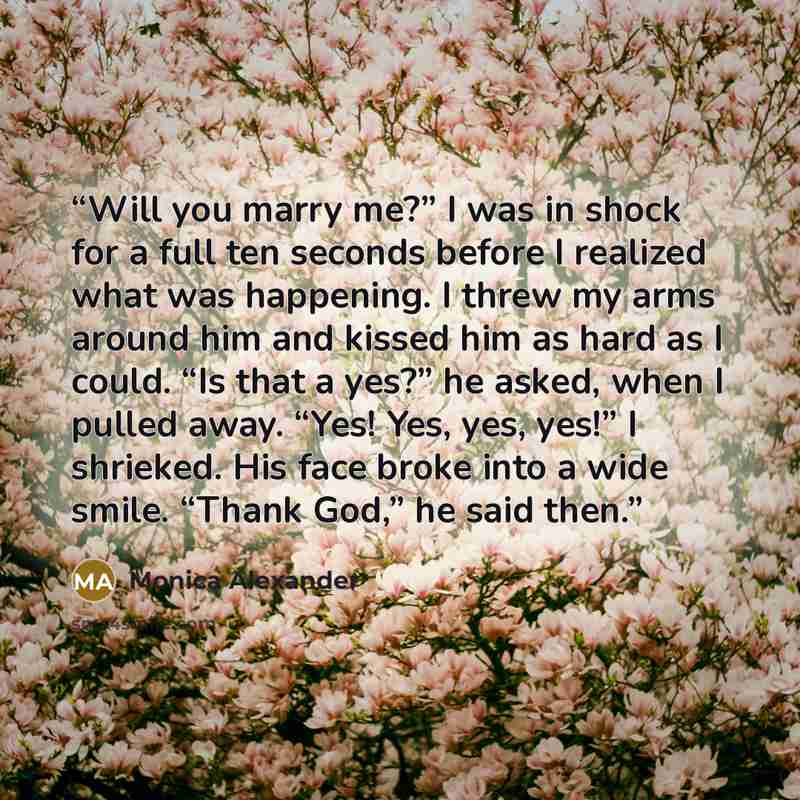 “Will you marry me?” I was in shock for a full ten seconds before I realized what was happening. I threw my arms around him and kissed him as hard as I could. “Is that a yes?” he asked, when I pulled away. “Yes! Yes, yes, yes!” I shrieked. His face broke into a wide smile. “Thank God,” he said then.” quote by Monica Alexander