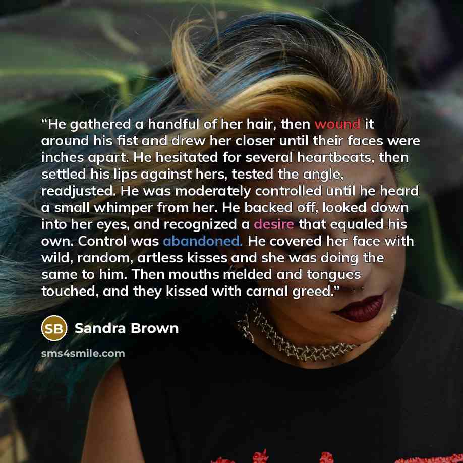 “He gathered a handful of her hair, then wound it around his fist and drew her closer until their faces were inches apart. He hesitated for several heartbeats, then settled his lips against hers, tested the angle, readjusted. He was moderately controlled until he heard a small whimper from her. He…” quote by Sandra Brown