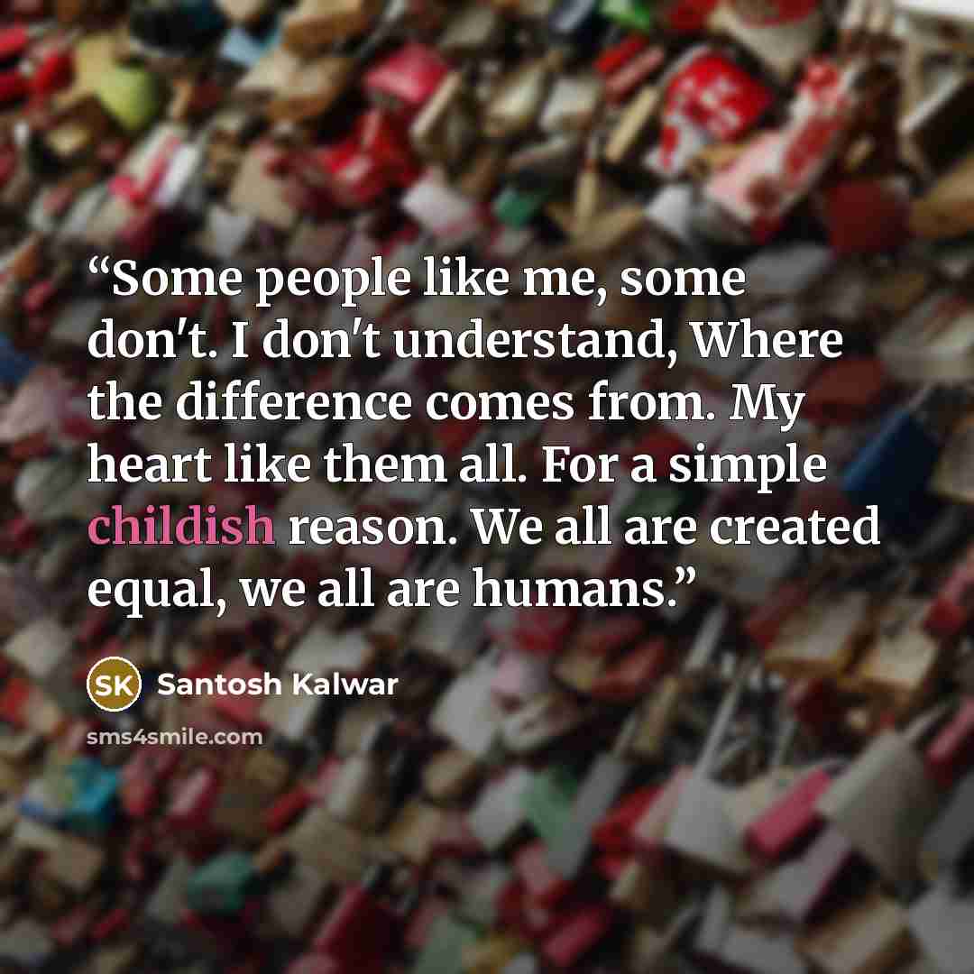 “Some people like me, some don't. I don't understand, Where the difference comes from. My heart like them all. For a simple childish reason. We all are created equal, we all are humans.” quote by Santosh Kalwar