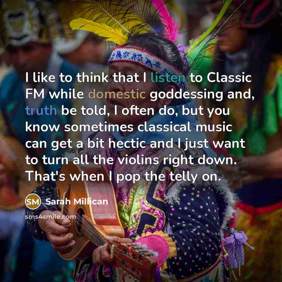 “I like to think that I listen to Classic FM while domestic goddessing and, truth be told, I often do, but you know sometimes classical music can get a bit hectic and I just want to turn all the violins right down. That's when I pop the telly on.” quote by Sarah Millican