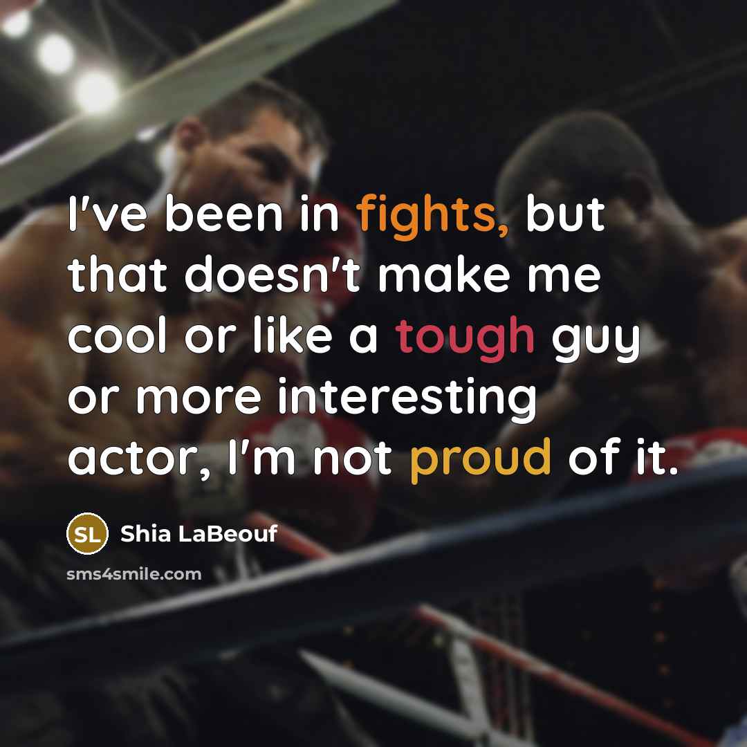 “I've been in fights, but that doesn't make me cool or like a tough guy or more interesting actor, I'm not proud of it.” quote by Shia LaBeouf