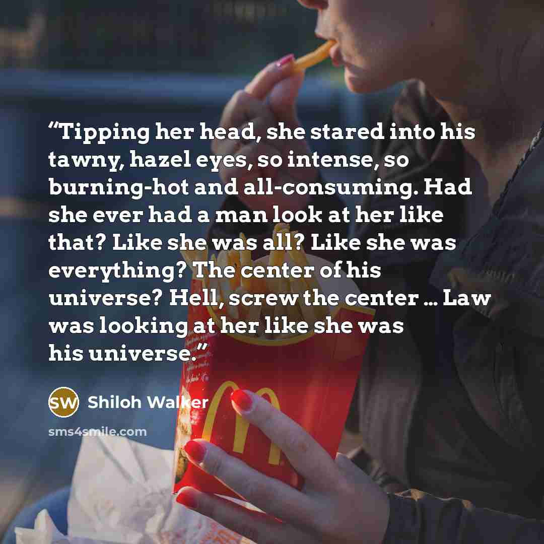 “Tipping her head, she stared into his tawny, hazel eyes, so intense, so burning-hot and all-consuming. Had she ever had a man look at her like that? Like she was all? Like she was everything? The center of his universe? Hell, screw the center … Law was looking at her like she was his universe.” quote by Shiloh Walker