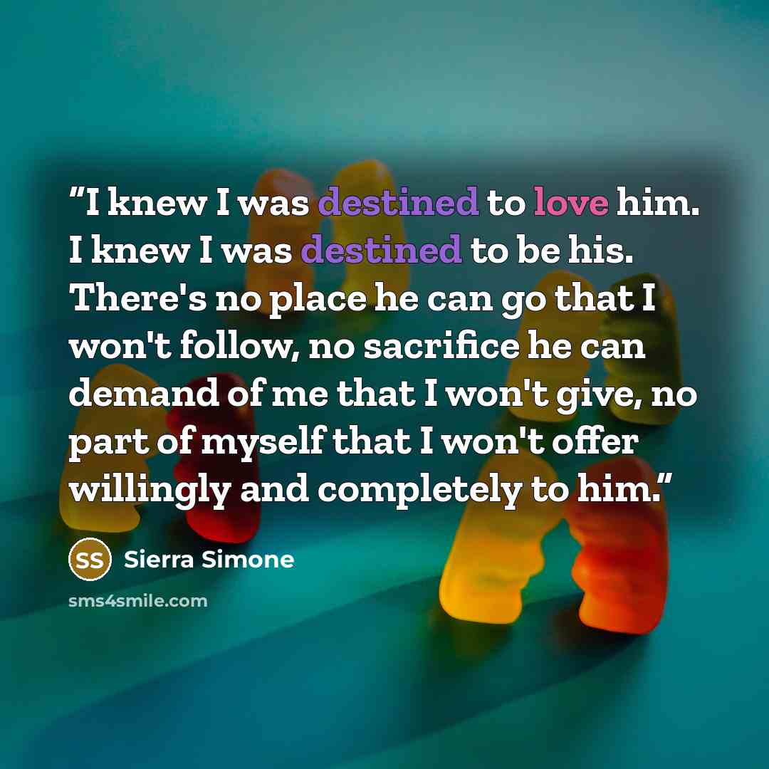 “I knew I was destined to love him. I knew I was destined to be his. There's no place he can go that I won't follow, no sacrifice he can demand of me that I won't give, no part of myself that I won't offer willingly and completely to him.” quote by Sierra Simone