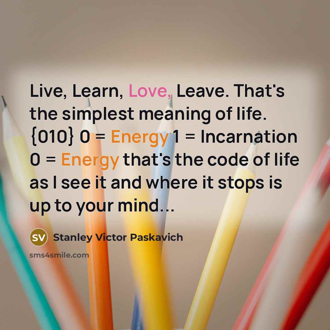 “Live, Learn, Love, Leave. That's the simplest meaning of life. {010} 0 = Energy 1 = Incarnation 0 = Energy that's the code of life as I see it and where it stops is up to your mind...” quote by Stanley Victor Paskavich