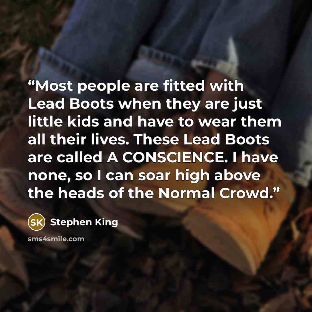 “Most people are fitted with Lead Boots when they are just little kids and have to wear them all their lives. These Lead Boots are called A CONSCIENCE. I have none, so I can soar high above the heads of the Normal Crowd.” quote by Stephen King