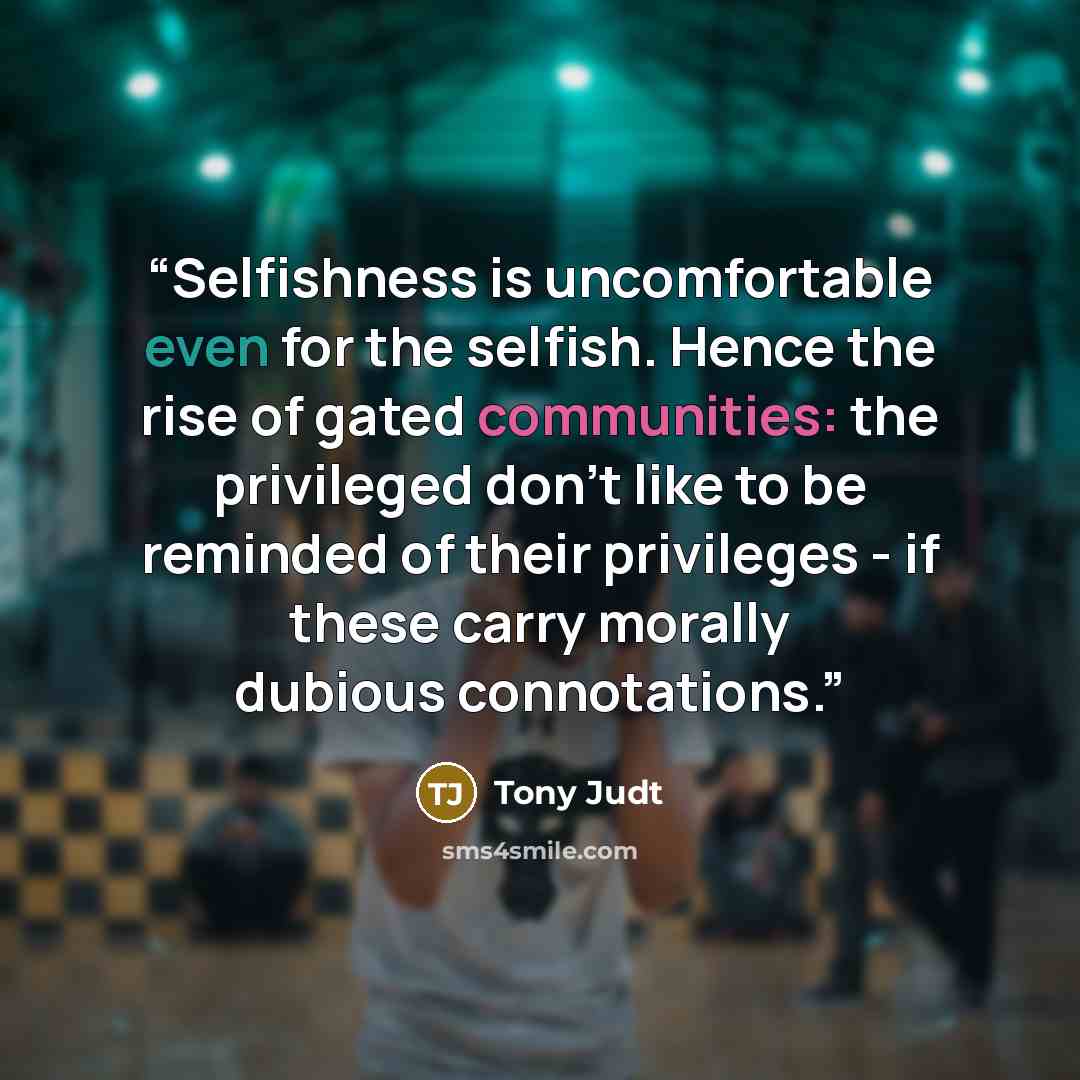 “Selfishness is uncomfortable even for the selfish. Hence the rise of gated communities: the privileged don't like to be reminded of their privileges - if these carry morally dubious connotations.” quote by Tony Judt