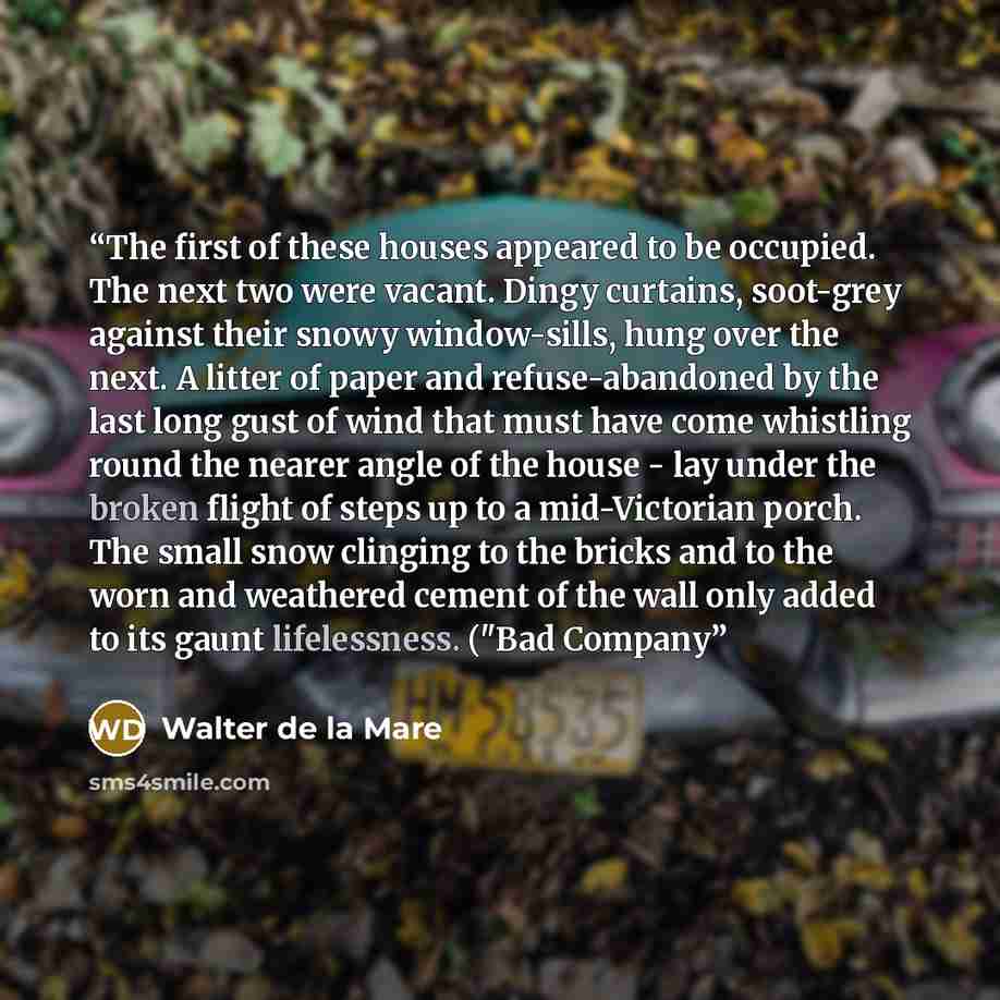 “The first of these houses appeared to be occupied. The next two were vacant. Dingy curtains, soot-grey against their snowy window-sills, hung over the next. A litter of paper and refuse-abandoned by the last long gust of wind that must have come whistling round the nearer angle of the house - lay…” quote by Walter de la Mare