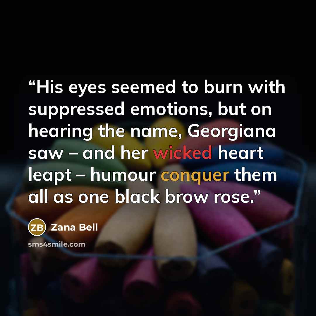 “His eyes seemed to burn with suppressed emotions, but on hearing the name, Georgiana saw – and her wicked heart leapt – humour conquer them all as one black brow rose.” quote by Zana Bell
