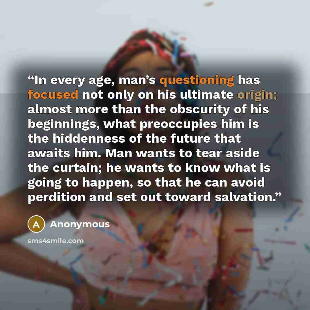 “In every age, man’s questioning has focused not only on his ultimate origin; almost more than the obscurity of his beginnings, what preoccupies him is the hiddenness of the future that awaits him. Man wants to tear aside the curtain; he wants to know what is going to happen, so that he can avoid…” quote by Anonymous