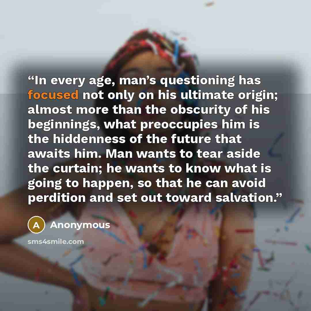 “In every age, man’s questioning has focused not only on his ultimate origin; almost more than the obscurity of his beginnings, what preoccupies him is the hiddenness of the future that awaits him. Man wants to tear aside the curtain; he wants to know what is going to happen, so that he can avoid…” quote by Anonymous