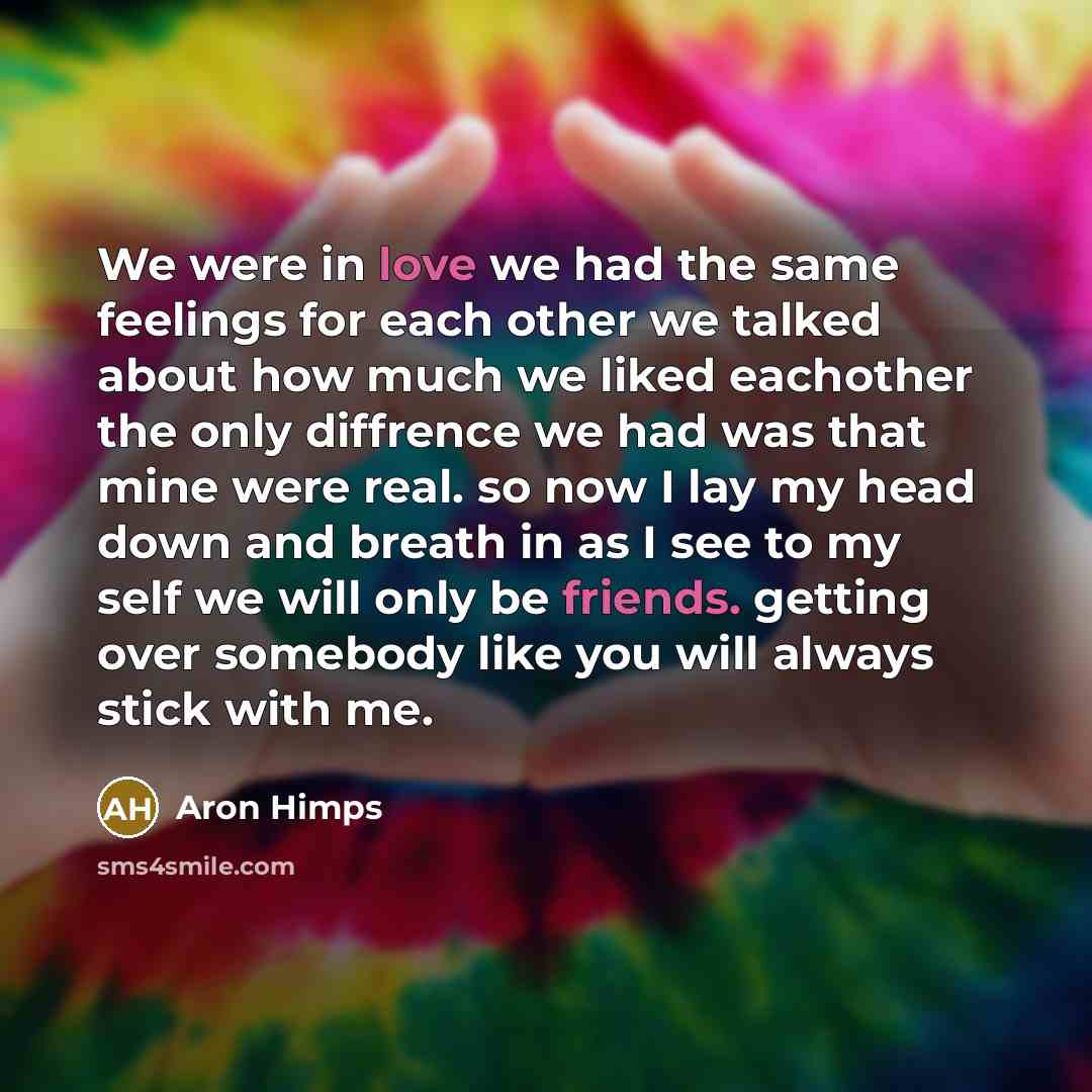 “We were in love we had the same feelings for each other we talked about how much we liked eachother the only diffrence we had was that mine were real. so now I lay my head down and breath in as I see to my self we will only be friends. getting over somebody like you will always stick with me.” quote by Aron Himps