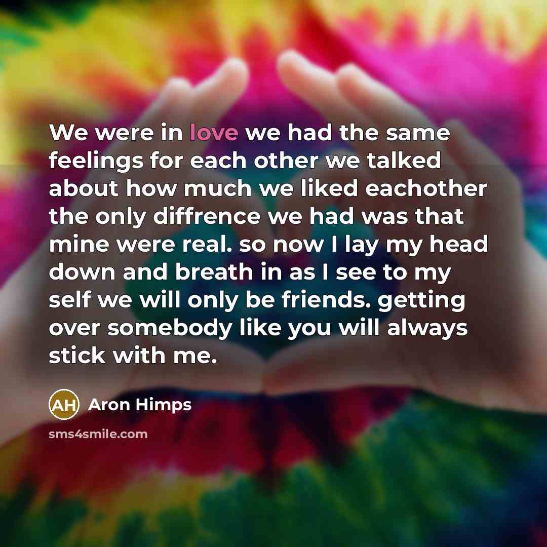 “We were in love we had the same feelings for each other we talked about how much we liked eachother the only diffrence we had was that mine were real. so now I lay my head down and breath in as I see to my self we will only be friends. getting over somebody like you will always stick with me.” quote by Aron Himps