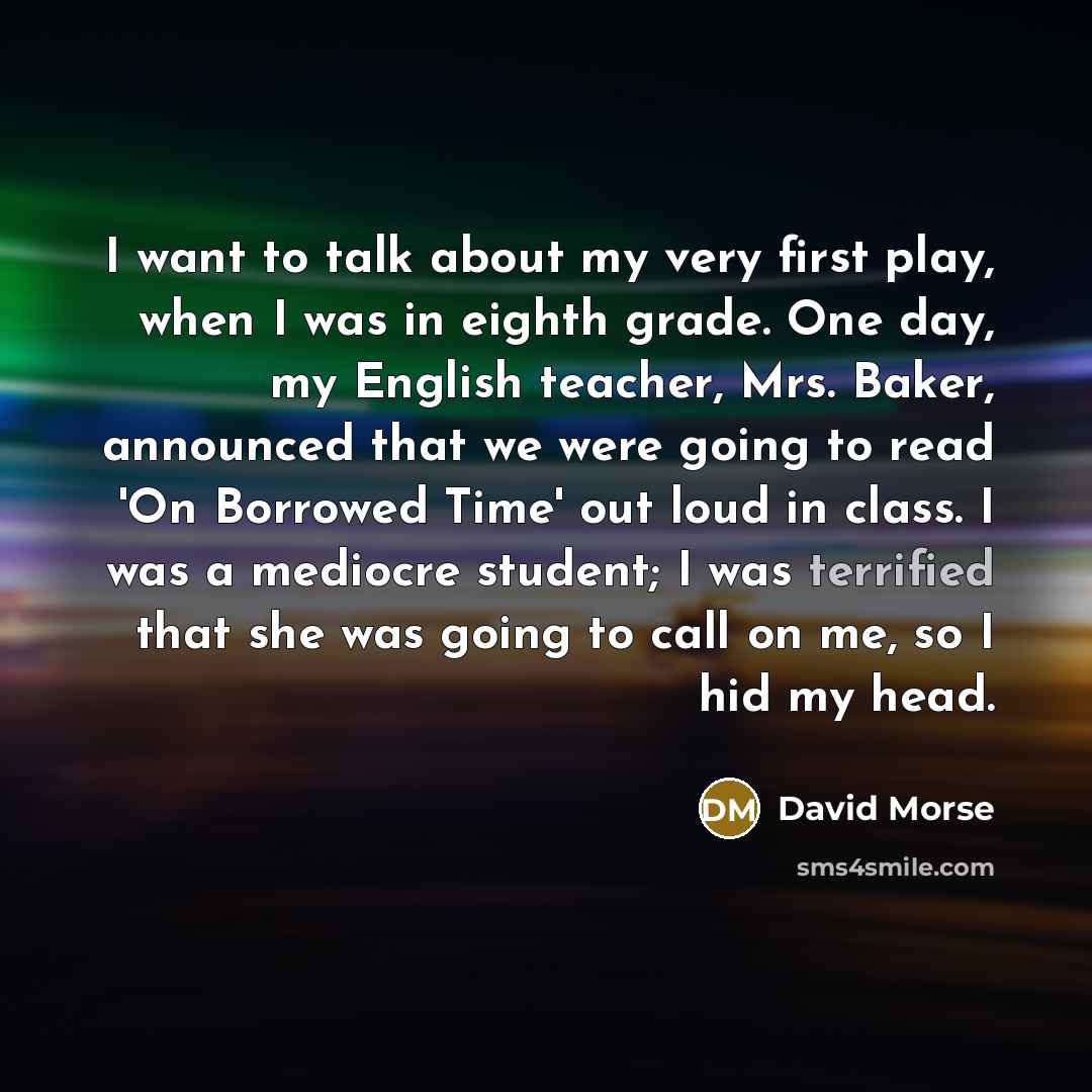 “I want to talk about my very first play, when I was in eighth grade. One day, my English teacher, Mrs. Baker, announced that we were going to read 'On Borrowed Time' out loud in class. I was a mediocre student; I was terrified that she was going to call on me, so I hid my head.” quote by David Morse