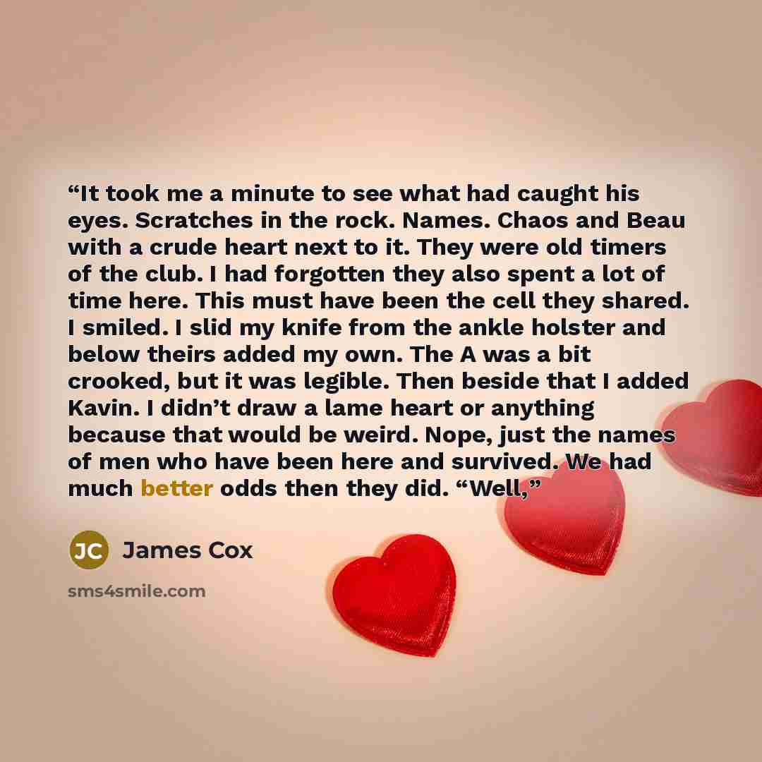 “It took me a minute to see what had caught his eyes. Scratches in the rock. Names. Chaos and Beau with a crude heart next to it. They were old timers of the club. I had forgotten they also spent a lot of time here. This must have been the cell they shared. I smiled. I slid my knife from the ankle…” quote by James Cox