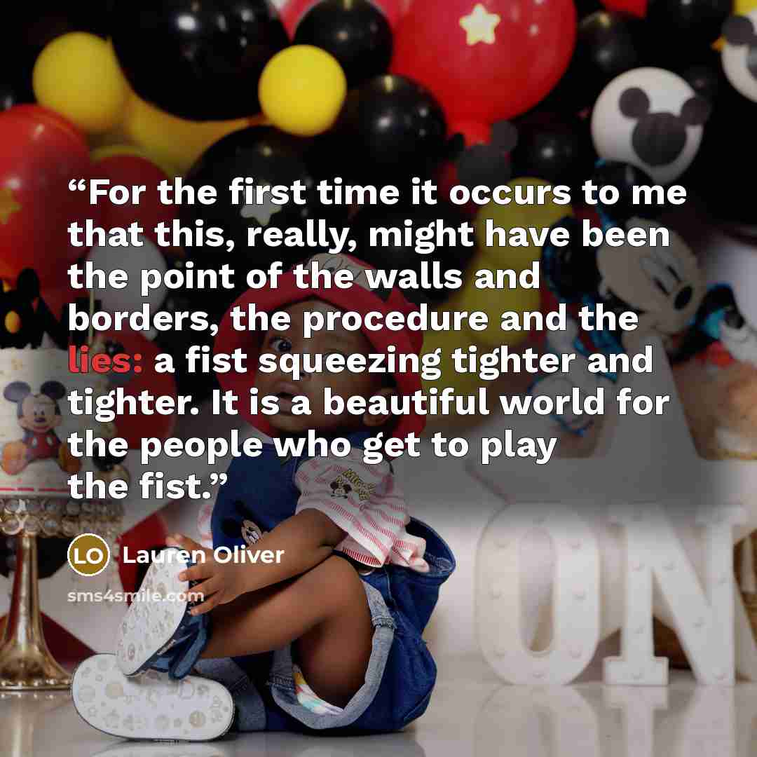 “For the first time it occurs to me that this, really, might have been the point of the walls and borders, the procedure and the lies: a fist squeezing tighter and tighter. It is a beautiful world for the people who get to play the fist.” quote by Lauren Oliver