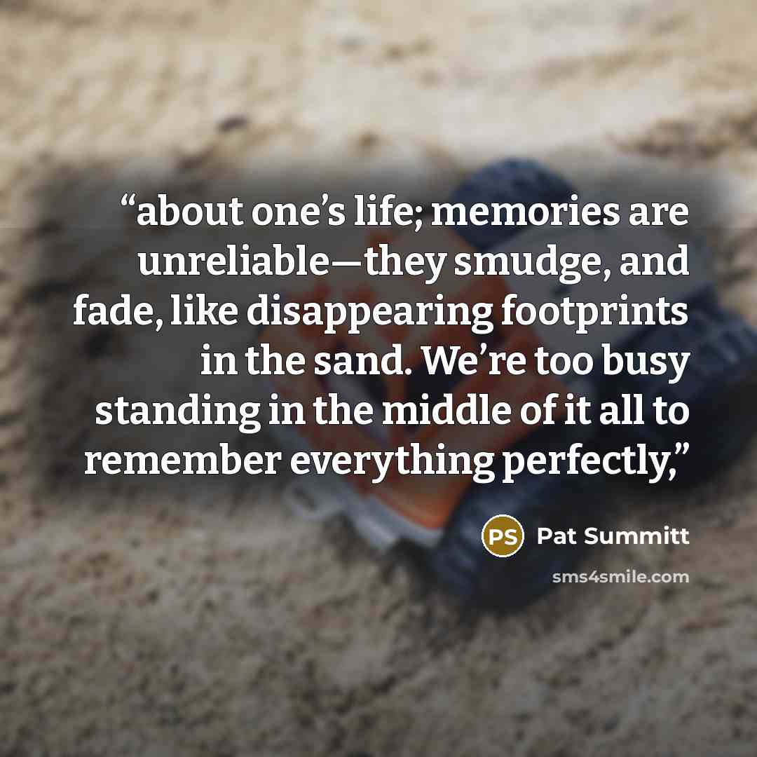 “about one’s life; memories are unreliable—they smudge, and fade, like disappearing footprints in the sand. We’re too busy standing in the middle of it all to remember everything perfectly,” quote by Pat Summitt