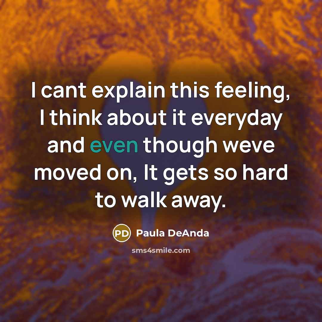 “I cant explain this feeling, I think about it everyday and even though weve moved on, It gets so hard to walk away.” quote by Paula DeAnda