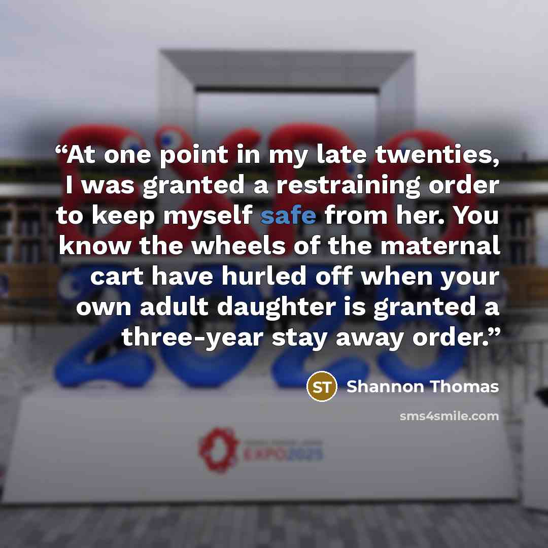 “At one point in my late twenties, I was granted a restraining order to keep myself safe from her. You know the wheels of the maternal cart have hurled off when your own adult daughter is granted a three-year stay away order.” quote by Shannon Thomas