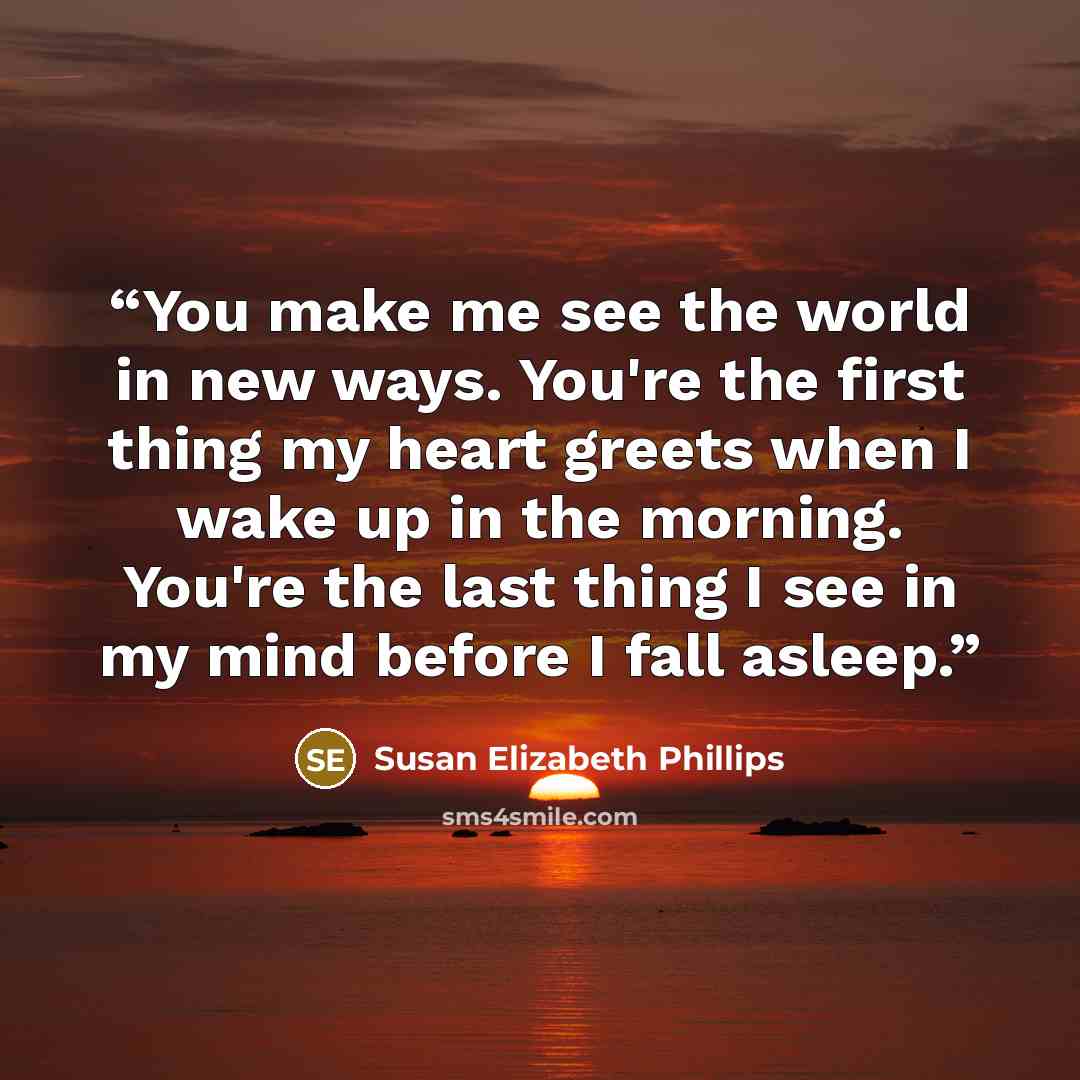 “You make me see the world in new ways. You're the first thing my heart greets when I wake up in the morning. You're the last thing I see in my mind before I fall asleep.” quote by Susan Elizabeth Phillips