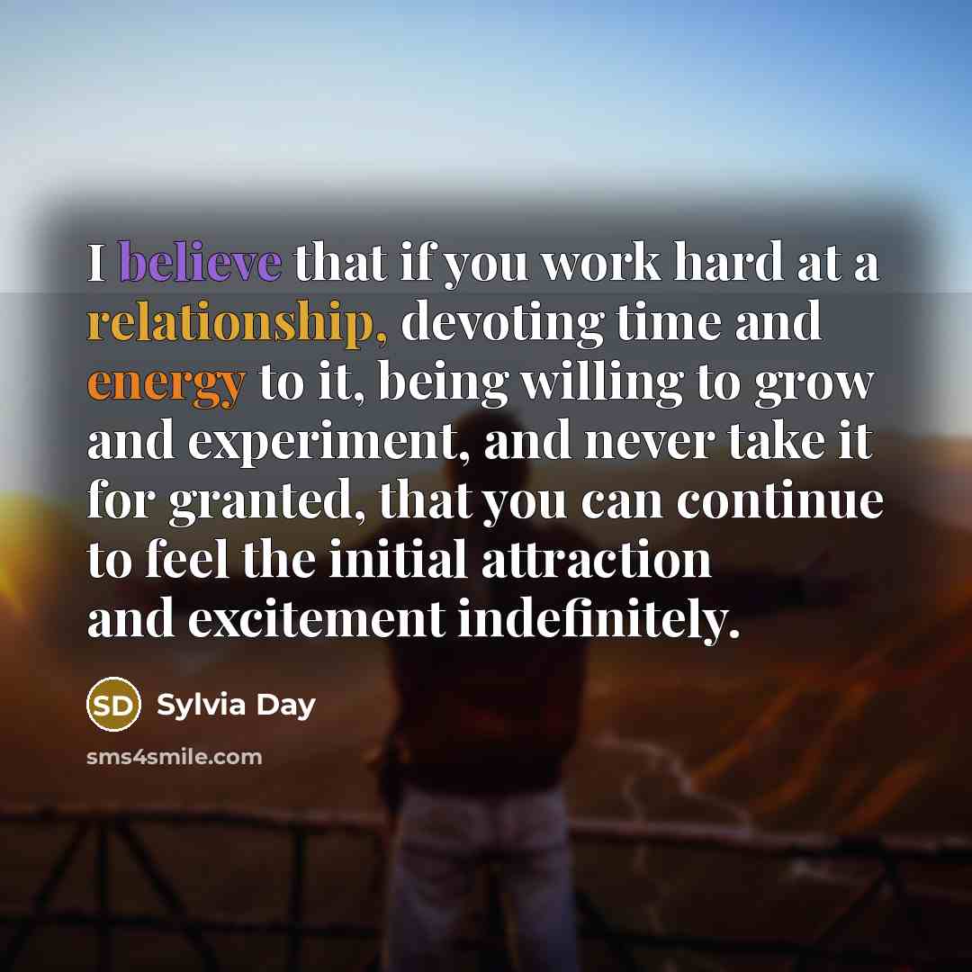 “I believe that if you work hard at a relationship, devoting time and energy to it, being willing to grow and experiment, and never take it for granted, that you can continue to feel the initial attraction and excitement indefinitely.” quote by Sylvia Day