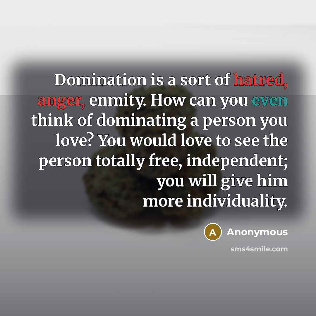 “Domination is a sort of hatred, anger, enmity. How can you even think of dominating a person you love? You would love to see the person totally free, independent; you will give him more individuality.” quote by Anonymous