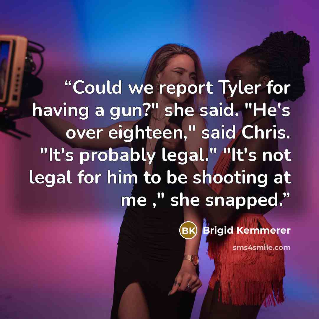 “Could we report Tyler for having a gun?" she said. "He's over eighteen," said Chris. "It's probably legal." "It's not legal for him to be shooting at me ," she snapped.” quote by Brigid Kemmerer