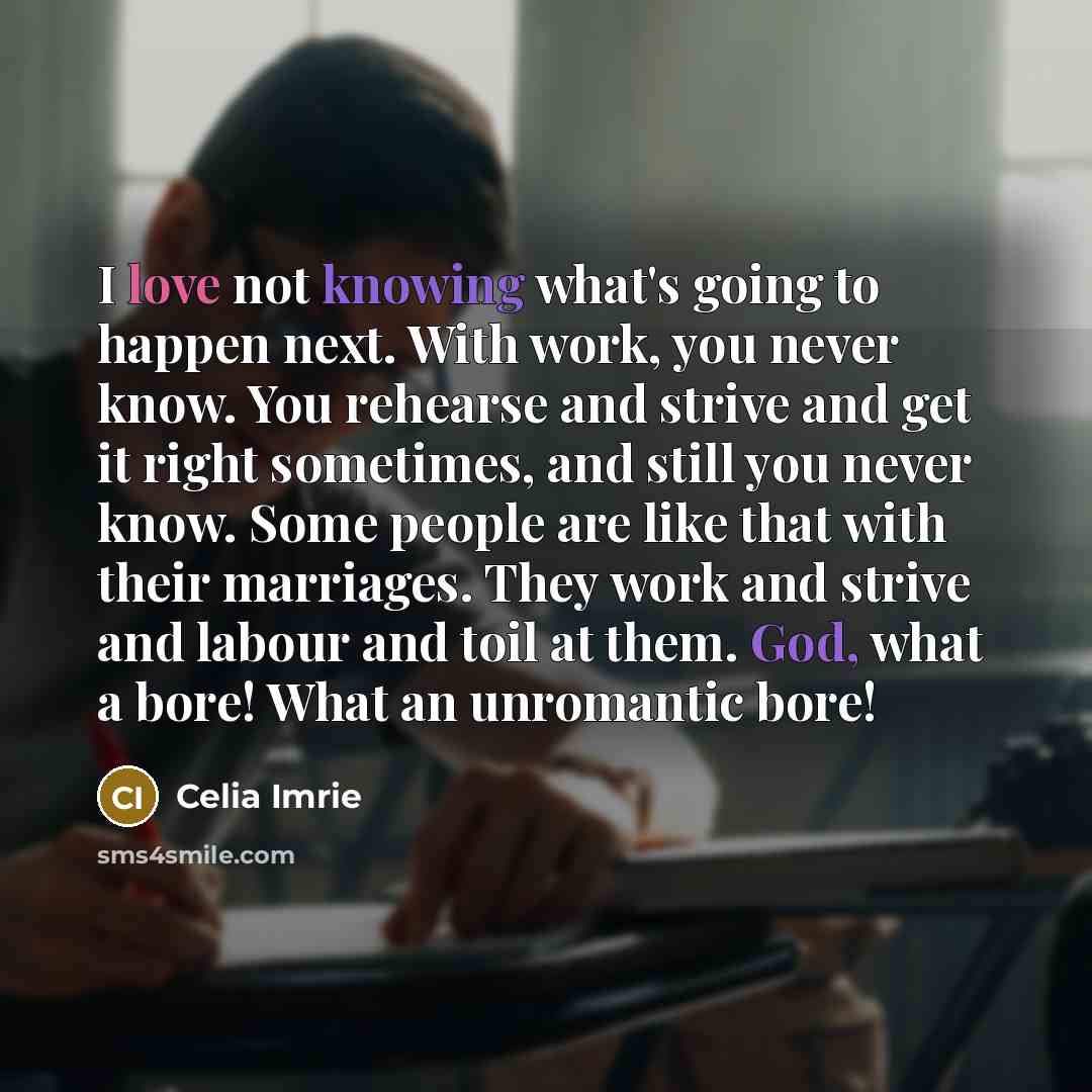 “I love not knowing what's going to happen next. With work, you never know. You rehearse and strive and get it right sometimes, and still you never know. Some people are like that with their marriages. They work and strive and labour and toil at them. God, what a bore! What an unromantic bore!” quote by Celia Imrie