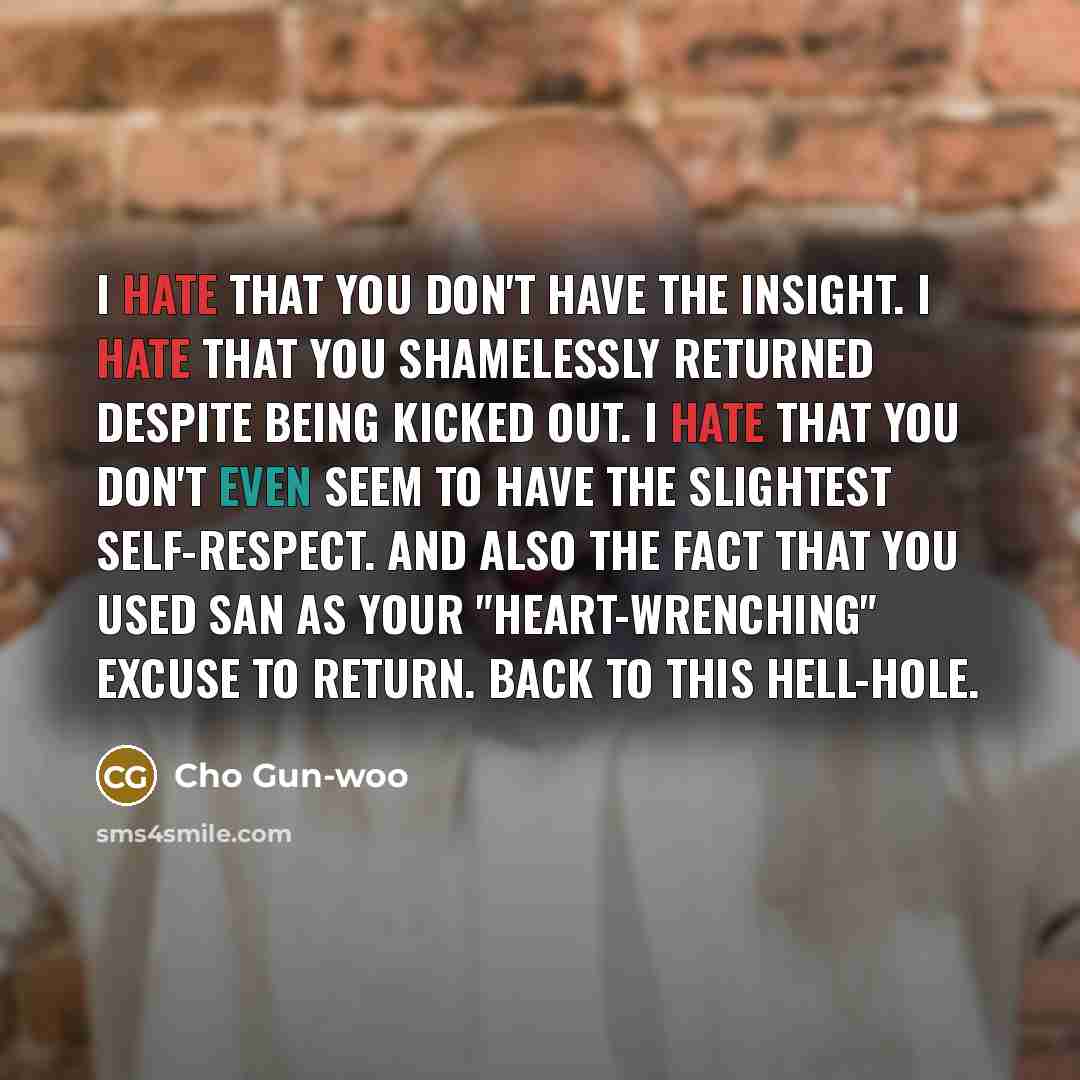 “I hate that you don't have the insight. I hate that you shamelessly returned despite being kicked out. I hate that you don't even seem to have the slightest self-respect. And also the fact that you used San as your "heart-wrenching" excuse to return. Back to this hell-hole.” quote by Cho Gun-woo