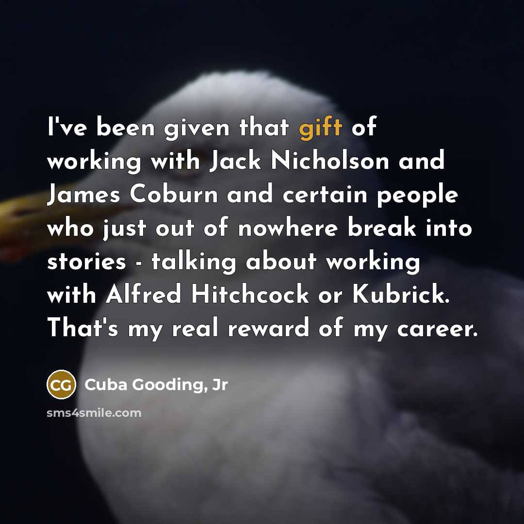 “I've been given that gift of working with Jack Nicholson and James Coburn and certain people who just out of nowhere break into stories - talking about working with Alfred Hitchcock or Kubrick. That's my real reward of my career.” quote by Cuba Gooding, Jr