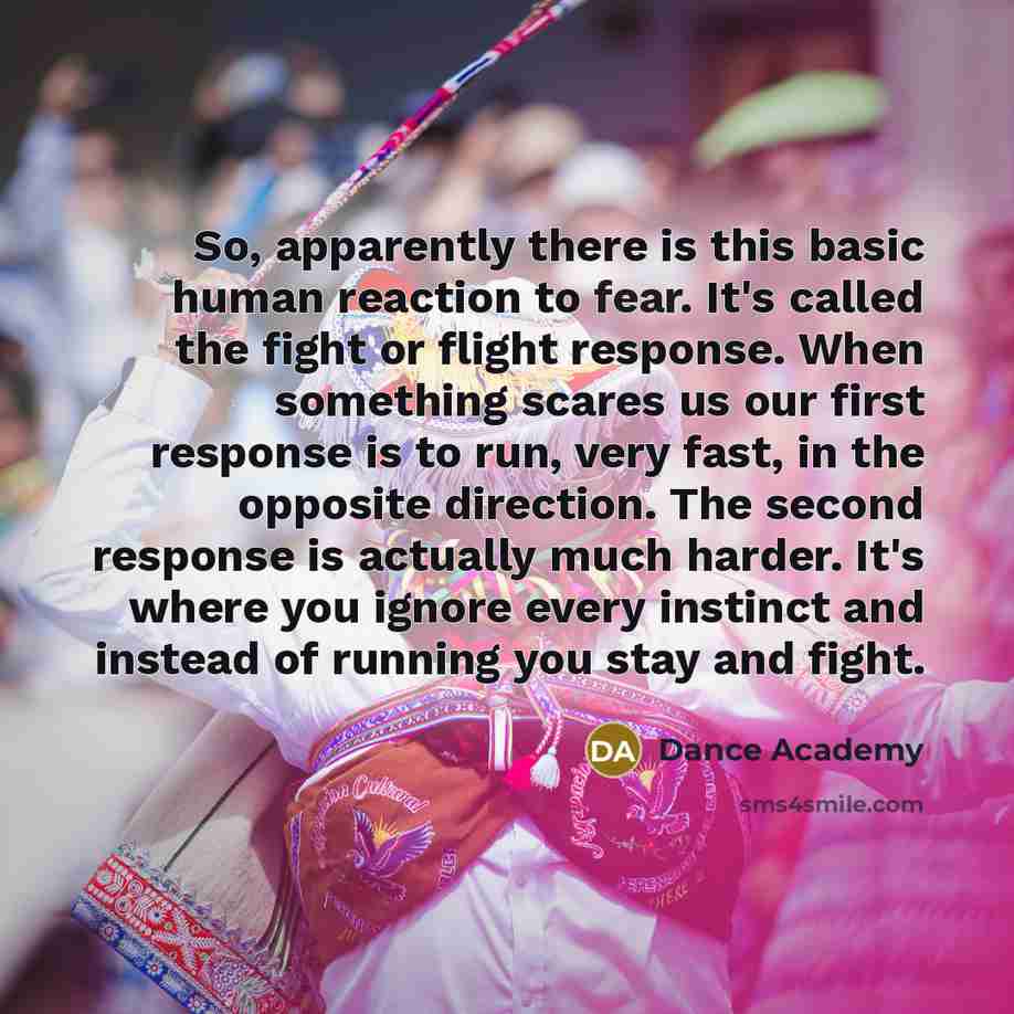 “So, apparently there is this basic human reaction to fear. It's called the fight or flight response. When something scares us our first response is to run, very fast, in the opposite direction. The second response is actually much harder. It's where you ignore every instinct and instead of running…” quote by Dance Academy