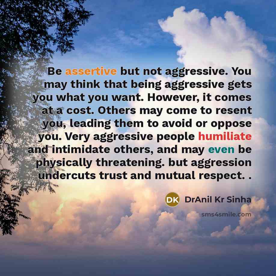 “Be assertive but not aggressive. You may think that being aggressive gets you what you want. However, it comes at a cost. Others may come to resent you, leading them to avoid or oppose you. Very aggressive people humiliate and intimidate others, and may even be physically threatening. but…” quote by DrAnil Kr Sinha