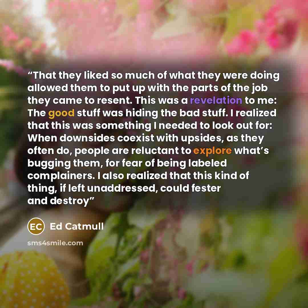 “That they liked so much of what they were doing allowed them to put up with the parts of the job they came to resent. This was a revelation to me: The good stuff was hiding the bad stuff. I realized that this was something I needed to look out for: When downsides coexist with upsides, as they…” quote by Ed Catmull