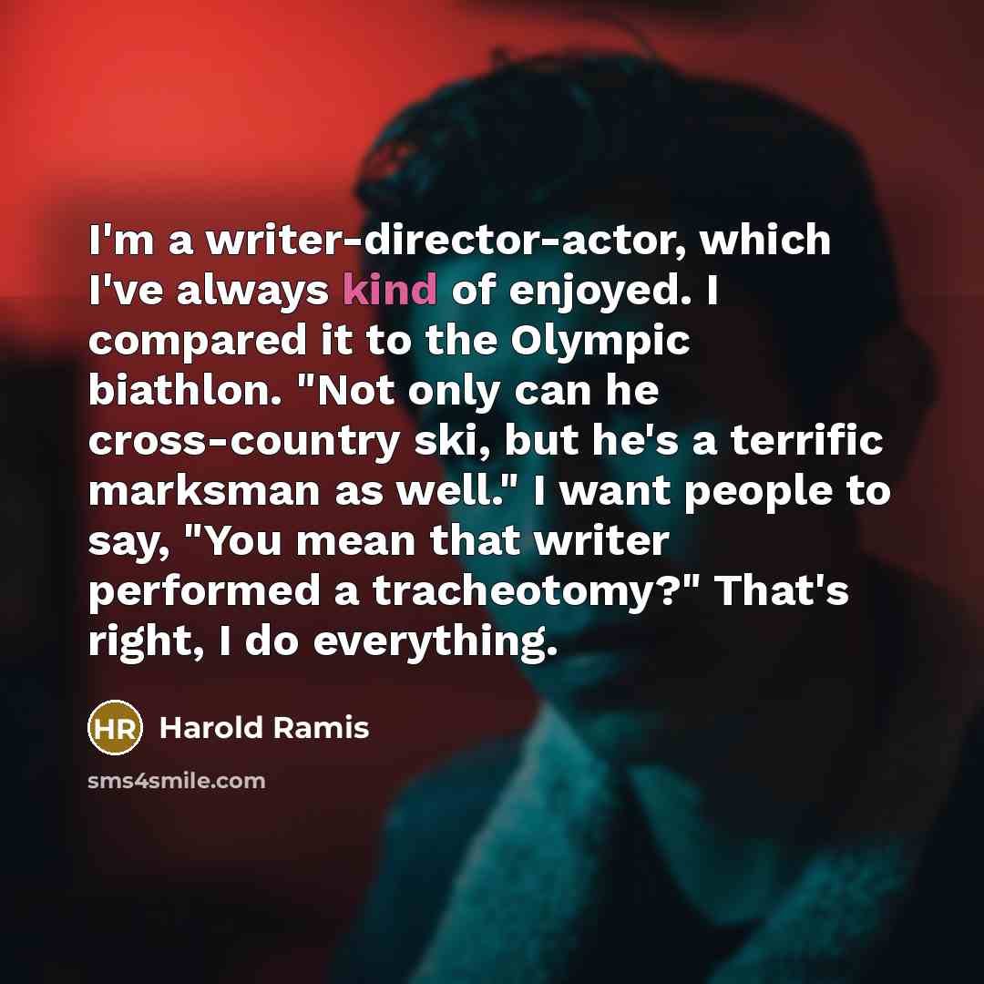“I'm a writer-director-actor, which I've always kind of enjoyed. I compared it to the Olympic biathlon. "Not only can he cross-country ski, but he's a terrific marksman as well." I want people to say, "You mean that writer performed a tracheotomy?" That's right, I do everything.” quote by Harold Ramis