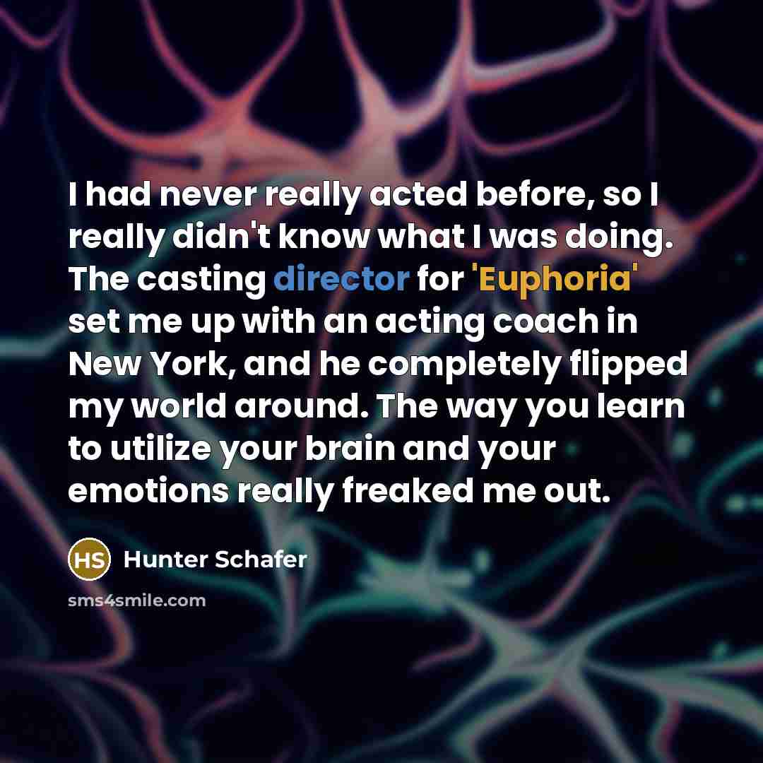 “I had never really acted before, so I really didn't know what I was doing. The casting director for 'Euphoria' set me up with an acting coach in New York, and he completely flipped my world around. The way you learn to utilize your brain and your emotions really freaked me out.” quote by Hunter Schafer