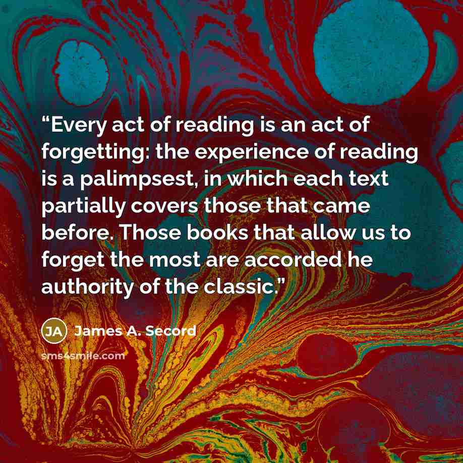 “Every act of reading is an act of forgetting: the experience of reading is a palimpsest, in which each text partially covers those that came before. Those books that allow us to forget the most are accorded he authority of the classic.” quote by James A. Secord