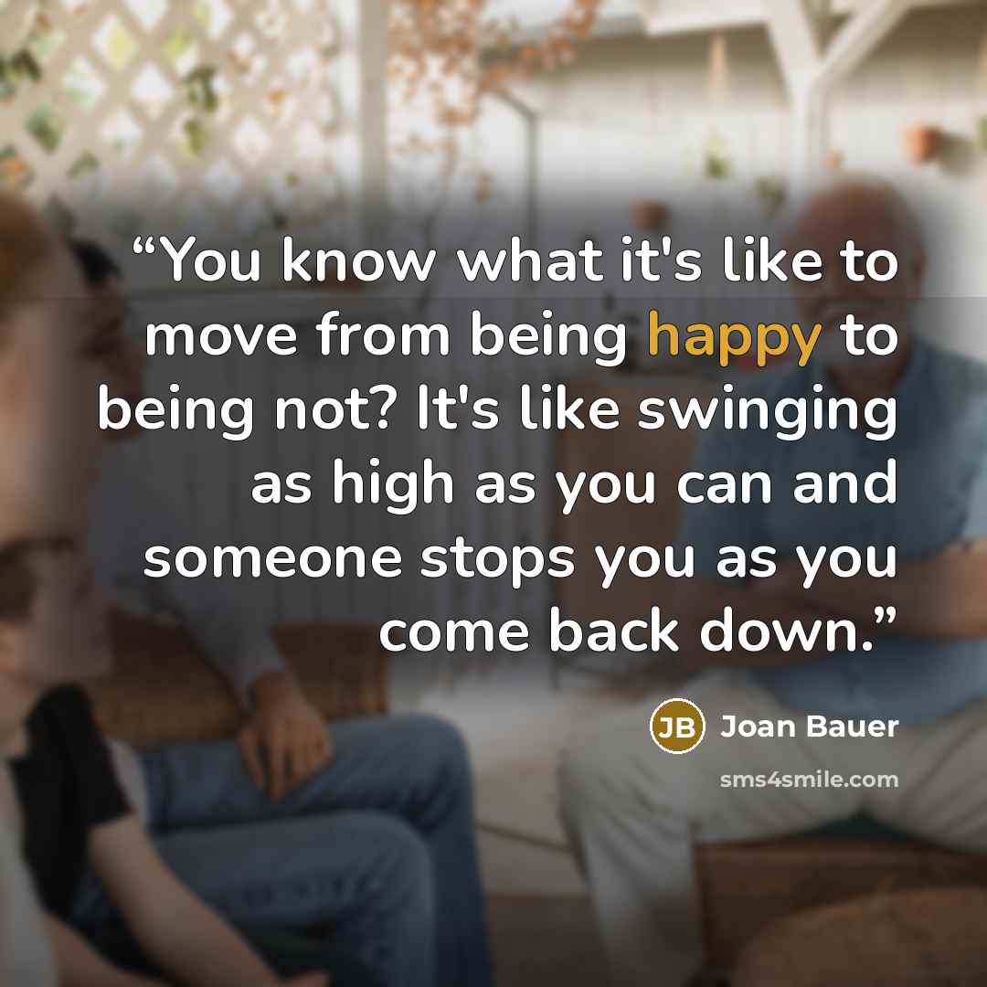 “You know what it's like to move from being happy to being not? It's like swinging as high as you can and someone stops you as you come back down.” quote by Joan Bauer