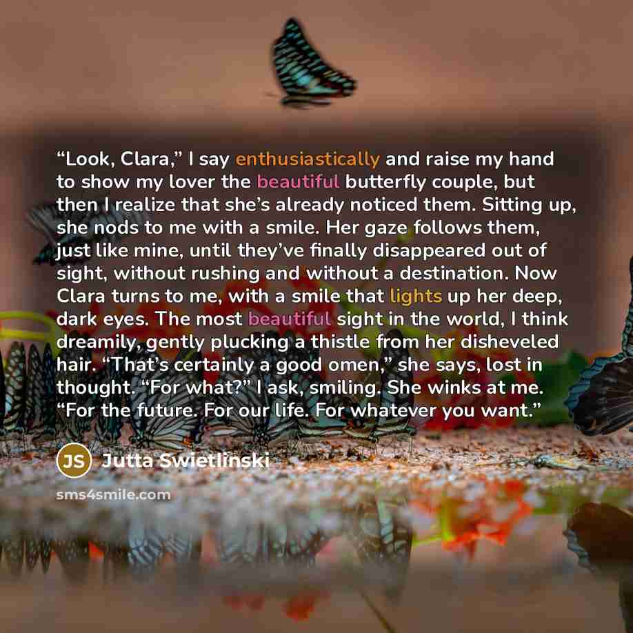 “Look, Clara,” I say enthusiastically and raise my hand to show my lover the beautiful butterfly couple, but then I realize that she’s already noticed them. Sitting up, she nods to me with a smile. Her gaze follows them, just like mine, until they’ve finally disappeared out of sight, without…” quote by Jutta Swietlinski