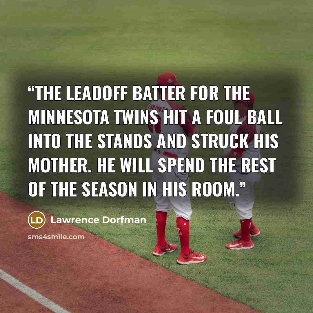 “The leadoff batter for the Minnesota Twins hit a foul ball into the stands and struck his mother. He will spend the rest of the season in his room.” quote by Lawrence Dorfman