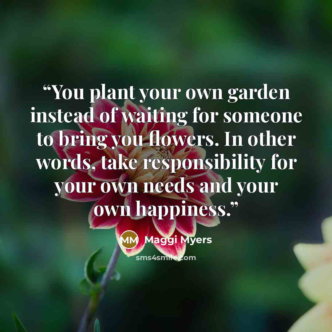 “You plant your own garden instead of waiting for someone to bring you flowers. In other words, take responsibility for your own needs and your own happiness.” quote by Maggi Myers