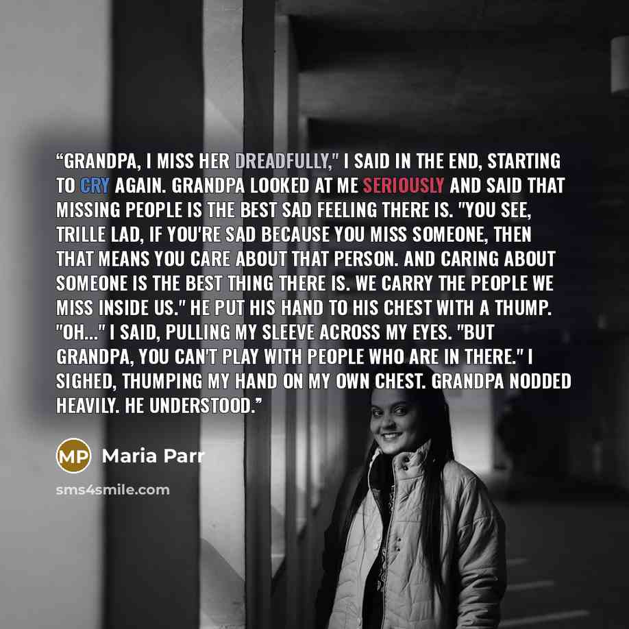 “Grandpa, I miss her dreadfully," I said in the end, starting to cry again. Grandpa looked at me seriously and said that missing people is the best sad feeling there is. "You see, Trille lad, if you're sad because you miss someone, then that means you care about that person. And caring about…” quote by Maria Parr