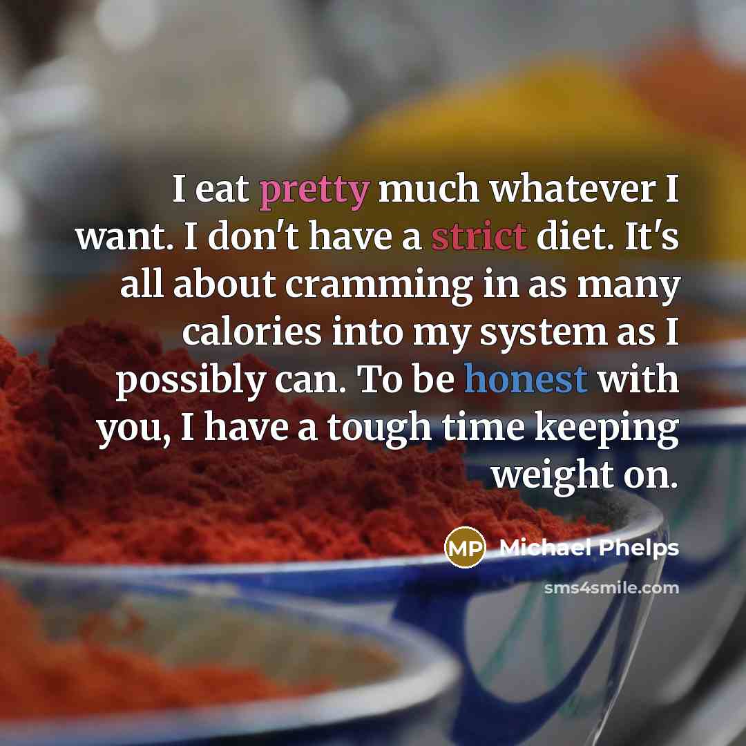 “I eat pretty much whatever I want. I don't have a strict diet. It's all about cramming in as many calories into my system as I possibly can. To be honest with you, I have a tough time keeping weight on.” quote by Michael Phelps