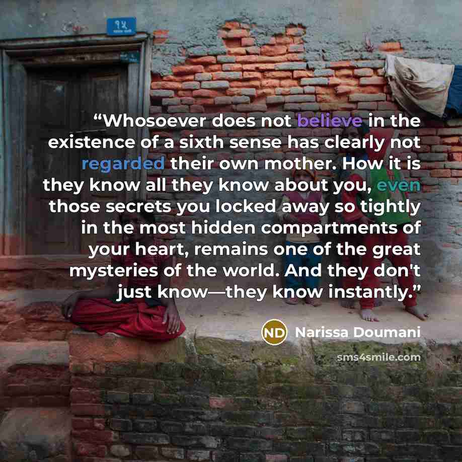 “Whosoever does not believe in the existence of a sixth sense has clearly not regarded their own mother. How it is they know all they know about you, even those secrets you locked away so tightly in the most hidden compartments of your heart, remains one of the great mysteries of the world. And…” quote by Narissa Doumani