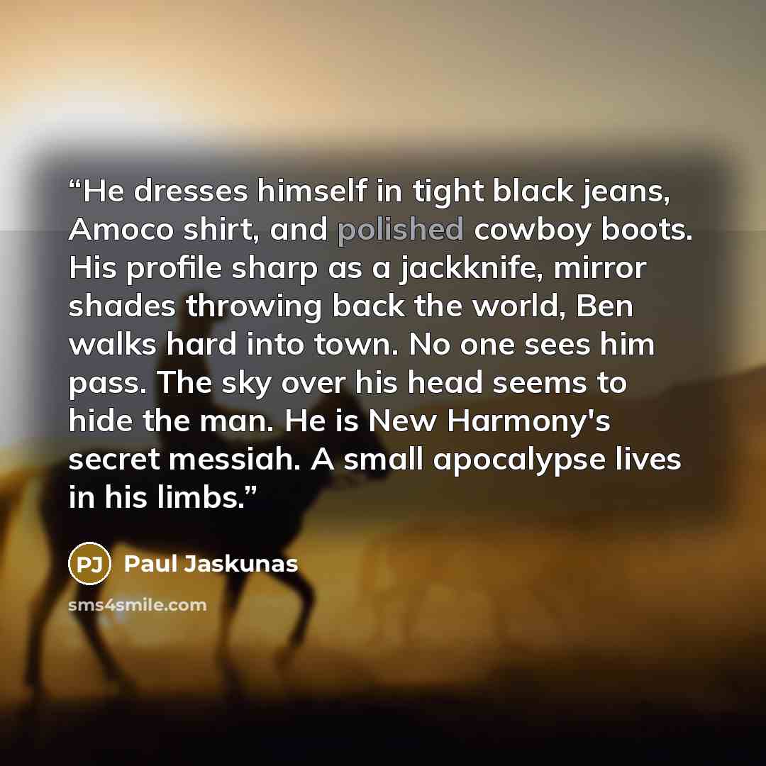 “He dresses himself in tight black jeans, Amoco shirt, and polished cowboy boots. His profile sharp as a jackknife, mirror shades throwing back the world, Ben walks hard into town. No one sees him pass. The sky over his head seems to hide the man. He is New Harmony's secret messiah. A small…” quote by Paul Jaskunas