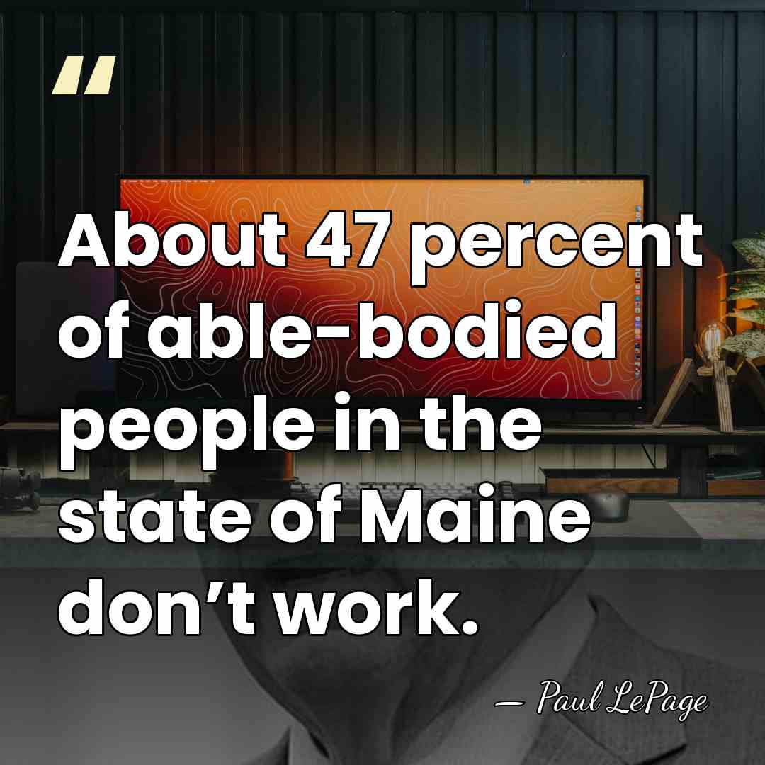 About 47 percent of able-bodied people in the state of Maine don’t&hellip; - Paul LePage