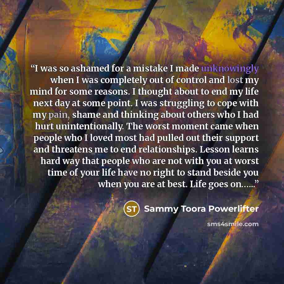 “I was so ashamed for a mistake I made unknowingly when I was completely out of control and lost my mind for some reasons. I thought about to end my life next day at some point. I was struggling to cope with my pain, shame and thinking about others who I had hurt unintentionally. The worst moment…” quote by Sammy Toora Powerlifter