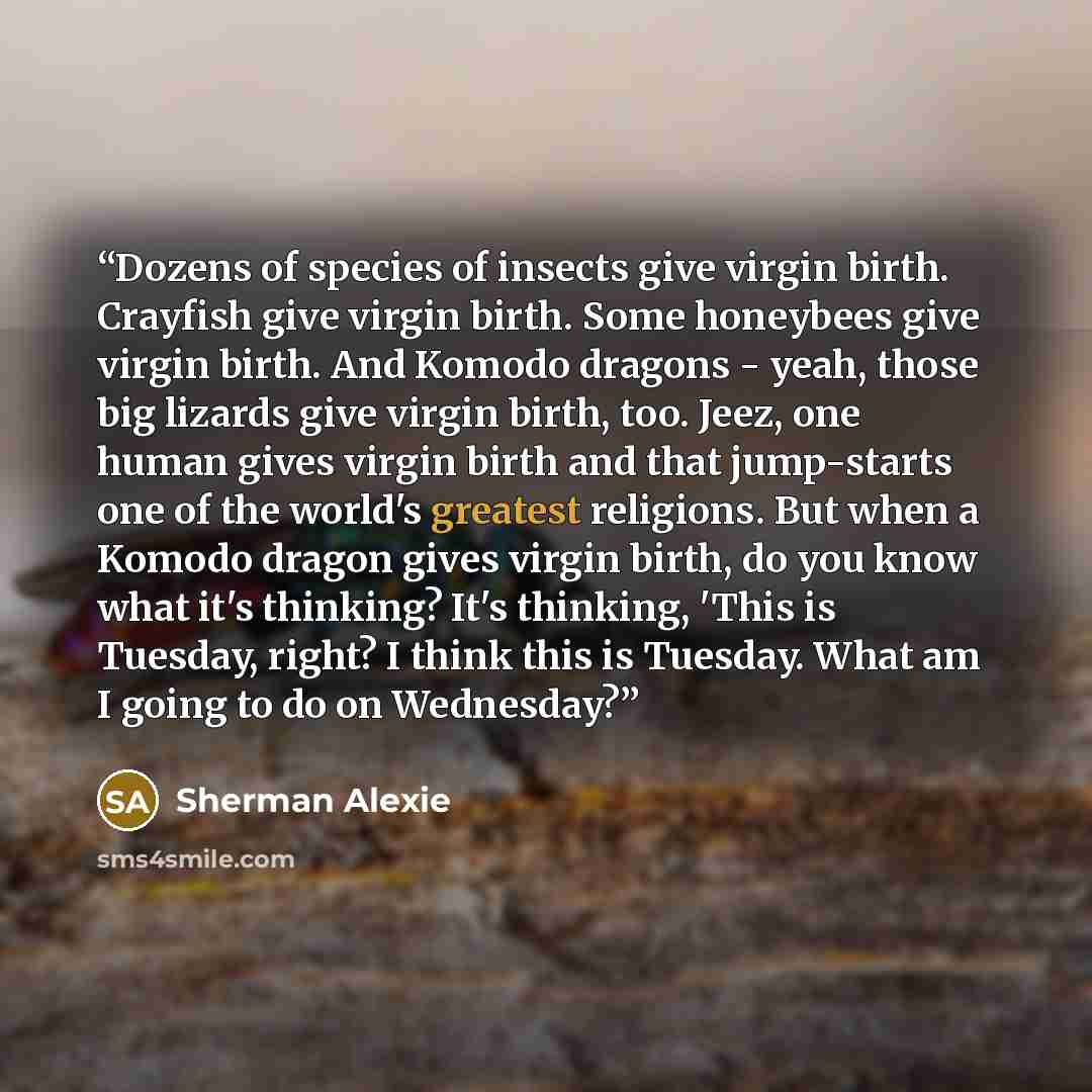 “Dozens of species of insects give virgin birth. Crayfish give virgin birth. Some honeybees give virgin birth. And Komodo dragons - yeah, those big lizards give virgin birth, too. Jeez, one human gives virgin birth and that jump-starts one of the world's greatest religions. But when a Komodo dragon…” quote by Sherman Alexie
