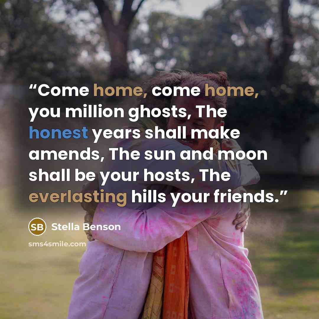 “Come home, come home, you million ghosts, The honest years shall make amends, The sun and moon shall be your hosts, The everlasting hills your friends.” quote by Stella Benson