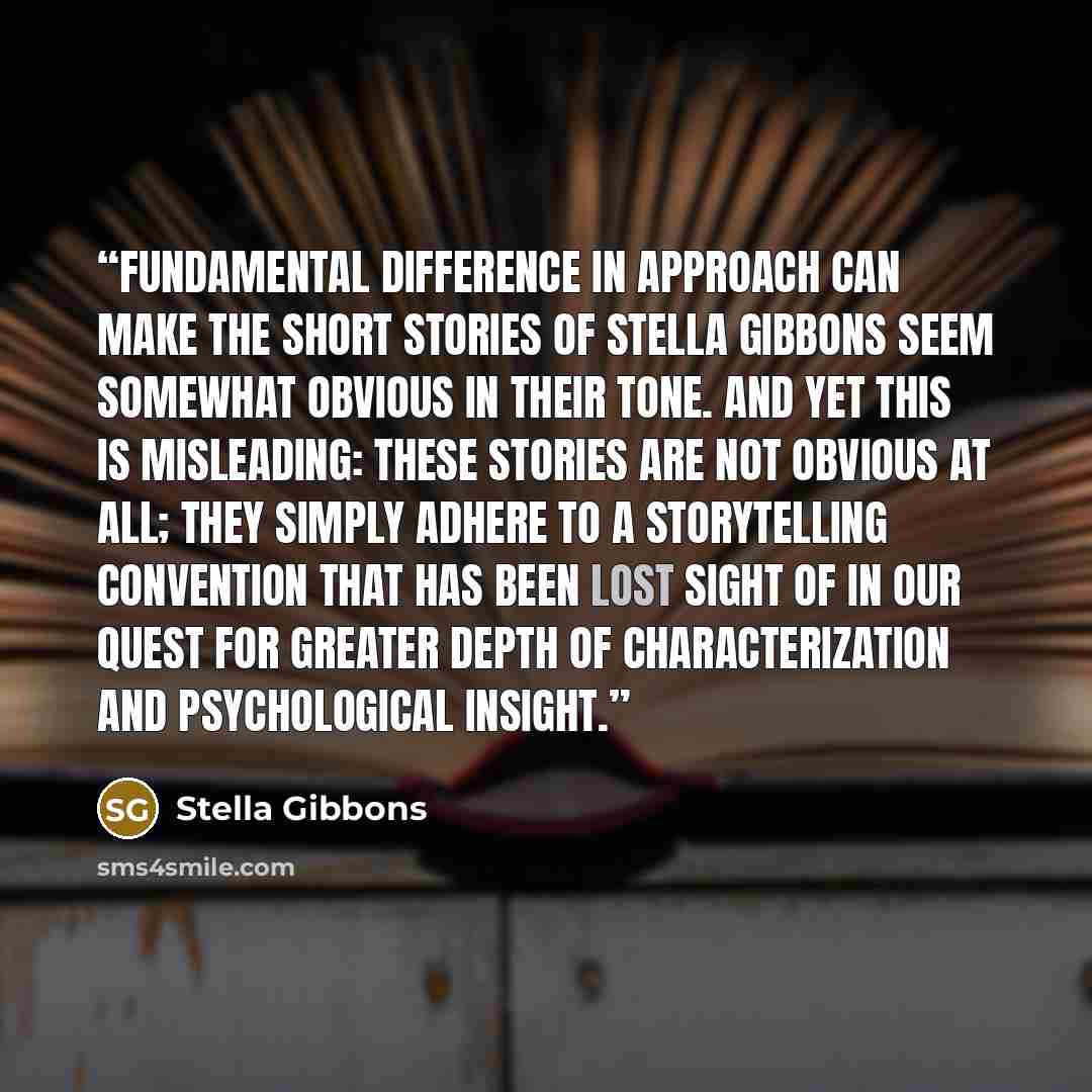 “fundamental difference in approach can make the short stories of Stella Gibbons seem somewhat obvious in their tone. And yet this is misleading: these stories are not obvious at all; they simply adhere to a storytelling convention that has been lost sight of in our quest for greater depth of…” quote by Stella Gibbons