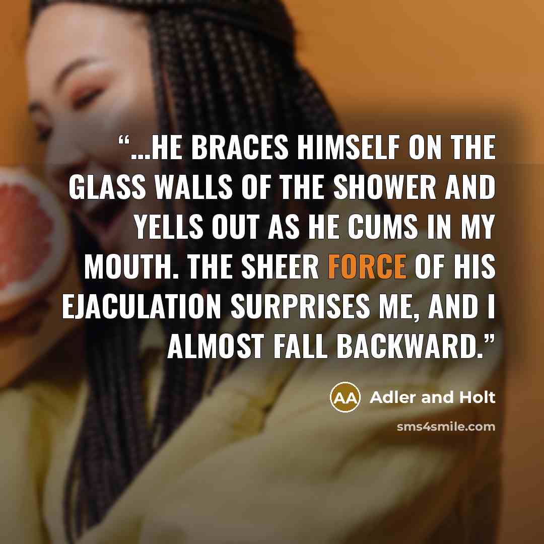 “…he braces himself on the glass walls of the shower and yells out as he cums in my mouth. The sheer force of his ejaculation surprises me, and I almost fall backward.” quote by Adler and Holt